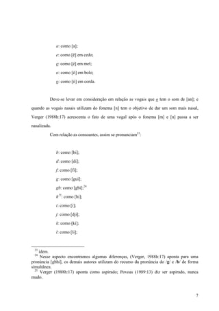 a: como [a];
e: como [ê] em cedo;
e: como [é] em mel;
o: como [ô] em bolo;
o: como [ó] em corda.
Deve-se levar em consideração em relação as vogais que o tem o som de [an]; e
quando as vogais nasais utilizam do fonema [n] tem o objetivo de dar um som mais nasal,
Verger (1988h:17) acrescenta o fato de uma vogal após o fonema [m] e [n] passa a ser
nasalizada.
Com relação as consoantes, assim se pronunciam23
:
b: como [bi];
d: como [di];
f: como [fi];
g: como [gui];
gb: como [gbi];24
h25
: como [hi];
i: como [i];
j: como [dji];
k: como [ki];
l: como [li];
23
idem.
24
Nesse aspecto encontramos algumas diferenças, (Verger, 1988h:17) aponta para uma
pronúncia [gbhi], os demais autores utilizam do recurso da pronúncia do /g/ e /b/ de forma
simultânea.
25
Verger (1988h:17) aponta como aspirado; Povoas (1989:13) diz ser aspirado, nunca
mudo.
7
 