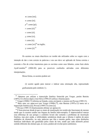 m: como [mi];
n: como [ni];
p26
: como [pi];
r: como [ri];27
s: como [si];
s: como [xi];
t: como [ti];
w: como [wi]28
no inglês;
y: como [ii].29
Os acentos ou sinais diacríticos no iorubá são utilizados sobre as vogais com a
intenção de dar o tom correto às palavras e seu uso deve ser aplicado de forma correta e
coerente a fim de evitar transtornos para os ouvintes como seus falantes, como bem alerta
Ayoh’omidire30
(2004:49) para as possíveis confusões advindas com diferentes
interpretações.
Dessa forma, os acentos podem ser:
(i) acento agudo para marcar e indicar uma entonação alta, representado
graficamente pelo símbolo (´);
26
Optamos por utilizar a transcrição fonética fornecida por Verger, porém Beniste
(1997a:12) oferece [kpi] e José Silva (1994:23) utiliza o fonema [pui].
27
Verger (1988h:17) informa ser brando, como em [para], o mesmo em Povoas (1989:13).
28
Mais uma vez optar-se-á por Verger (1988h:17), mas Beniste (1997a:12) narra ser a
transcrição fonética [ui]; Povoas (1989:13) como [u].
29
Póvoas (1989:13) foneticamente afirmar ser apenas [i].
30
É bom precisar desde já que os sinais de tonalização em iorubá não funcionam do mesmo
modo que os acentos usados nas línguas da família indo-européia. É imprescindível marcar
essa diferença de uso porque o contrário levará não somente a problemas de incorreção
fonética, mas pior ainda, a infelicidades semânticas desde que o idioma é repleto de pares
múltiplos de alomorfes, ou seja, palavras que têm a mesma grafia, mas cujas distinções
fonéticas individuais são garantidas pelos sinais de tom, sendo que cada alomorfe possui
sentido diferente dos demais que, às vezes, podem até revelar puros antônimos.
8
 