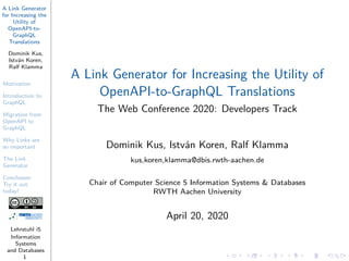A Link Generator
for Increasing the
Utility of
OpenAPI-to-
GraphQL
Translations
Dominik Kus,
István Koren,
Ralf Klamma
Motivation
Introduction to
GraphQL
Migration from
OpenAPI to
GraphQL
Why Links are
so important
The Link
Generator
Conclusion:
Try it out
today!
Lehrstuhl i5
Information
Systems
and Databases
1
A Link Generator for Increasing the Utility of
OpenAPI-to-GraphQL Translations
The Web Conference 2020: Developers Track
Dominik Kus, István Koren, Ralf Klamma
kus,koren,klamma@dbis.rwth-aachen.de
Chair of Computer Science 5 Information Systems & Databases
RWTH Aachen University
April 20, 2020
 
