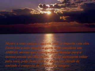 Mostre a seus amigos o quanto você se importa com eles. Envie isto a todo mundo a quem você considera um AMIGO, mesmo que isso signifique mandar para a mesma pessoa que lhe enviou. Se esta mensagem voltar para você, pode ficar certo de que o seu círculo de amizade é composto de verdadeiros amigos. 