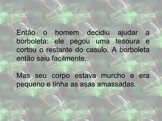 Então o homem decidiu ajudar a borboleta: ele pegou uma tesoura e cortou o restante do casulo. A borboleta então saiu facilmente. Mas seu corpo estava murcho e era pequeno e tinha as asas amassadas. 