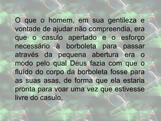 O que o homem, em sua gentileza e vontade de ajudar não compreendia, era que o casulo apertado e o esforço necessário à borboleta para passar através da pequena abertura era o modo pelo qual Deus fazia com que o fluído do corpo da borboleta fosse para as suas asas, de forma que ela estaria pronta para voar uma vez que estivesse livre do casulo. 