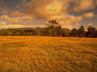 Eu pedi forças... e Deus deu-me dificuldades para fazer-me forte. Eu pedi sabedoria... e Deus deu-me problemas para resolver. Eu pedi prosperidade... e Deus deu-me cérebro e músculos para trabalhar. 