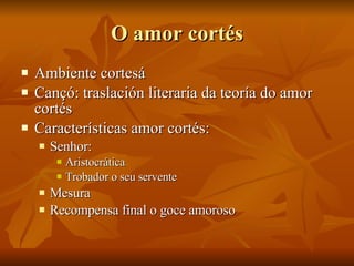 O amor cortés Ambiente cortesá Cançó: traslación literaria da teoría do amor cortés Características amor cortés: Senhor:  Aristocrática Trobador o seu servente Mesura Recompensa final o goce amoroso 