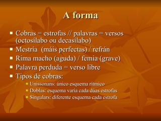 A forma Cobras = estrofas // palavras = versos (octosílabo ou decasílabo) Mestría  (máis perfectas) / refrán Rima macho (aguda) / femia (grave) Palavra perduda = verso libre  Tipos de cobras: Unissonans: único esquema rítmico Doblas: esquema varía cada dúas estrofas Singulars: diferente esquema cada estrofa 