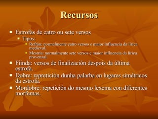 Recursos Estrofas de catro ou sete versos Tipos: Refrán: normalmente catro versos e maior influencia da lírica medieval. Mestría: normalmente sete versos e maior influencia da lírica provenzal. Fiinda: versos de finalización despois da última estrofa. Dobre: repretición dunha palarba en lugares simétricos da estrofa. Mordobre: repetición do mesmo lexema con diferentes morfemas. 