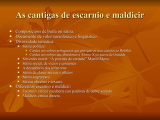 As cantigas de escarnio e maldicir Composicións de burla ou sátira. Documento de valor sociolóxico e lingüístico. Diversidade temática: Sátira política:  Condea aos nobres portugueses que entregan os seus castelos ao Bolóñés Condea aos nobres que abandonan a Afonso X na guerra de Granada Sirventés moral: “Á porcura da verdade” Martín Moxa. Sátira social, de vicios e costumes A decadencia dos infanzóns Sátira de clases sociais e oficios Sátira xograresca Sátiras obcenas e sexuais.  Diferenzas escarnio e maldicir: Escarnio: crítica encuberta con palabras de dobre sentido. Maldicir: crítica directa. 