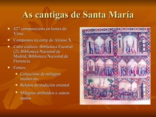 As cantigas de Santa María 427 composicións en honra da Virxe. Compostos na corte de Afonso X. Catro códices: Biblioteca Escorial (2), Biblioteca Nacional de Madrid, Biblioteca Nacional de Florencia. Fontes:  Coleccións de milagres medievais Relatos da tradición oriental Milagres atribuídos a   outros santos 