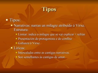 Tipos Tipos: Narrativas: narran un milagre atribuído á Virxe. Estrutura: Limiar: indica o milagre que se vai explicar + refrán Presentación do protagonista e do conflito Gabanza á Virxe Líricas: Intercaladas entre as cantigas narrativas. Son semellantes ás cantigas de amor. 