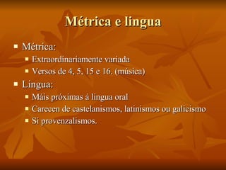 Métrica e lingua Métrica: Extraordinariamente variada Versos de 4, 5, 15 e 16. (música) Lingua: Máis próximas á lingua oral Carecen de castelanismos, latinismos ou galicismo Si provenzalismos. 