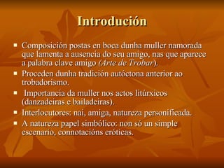 Introdución <ul><li>Composición postas en boca dunha muller namorada que lamenta a ausencia do seu amigo, nas que aparece ...