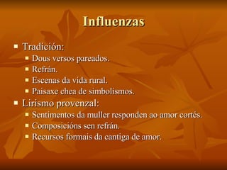 Influenzas Tradición: Dous versos pareados. Refrán. Escenas da vida rural. Paisaxe chea de simbolismos. Lirismo provenzal: Sentimentos da muller responden ao amor cortés. Composicións sen refrán. Recursos formais da cantiga de amor. 