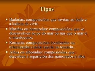 Tipos  Bailadas: composicións que invitan ao baile e á ledicia de vivir. Mariñas ou barcarolas: composicións que se desenvolven ao pé do mar ou nas que o mar é o interlocutor. Romaría: composicións localizadas ou relacionadas cunha capela ou romaría. Albas ou alboradas: composicións que describen a separición dos namorados á alba. 