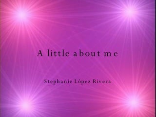 A little about me Stephanie L ópez Rivera 