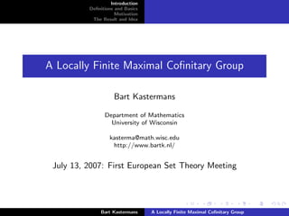 Introduction
          Deﬁnitions and Basics
                     Motivation
           The Result and Idea




A Locally Finite Maximal Coﬁnitary Group

                    Bart Kastermans

                Department of Mathematics
                  University of Wisconsin

                  kasterma@math.wisc.edu
                   http://www.bartk.nl/


 July 13, 2007: First European Set Theory Meeting




              Bart Kastermans     A Locally Finite Maximal Coﬁnitary Group