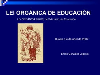 LEI ORGÁNICA DE EDUCACIÓN LEI ORGÁNICA 2/2006, de 3 de maio, de Educación. Burela a 4 de abril de 2007 Emilio González Legaspi. 