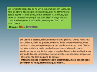 Um jornalista hospedou-se há um mês num hotel em Évora. Na hora de abrir a água da pia se atrapalhou, pois na torneira azul estava escrito 'F' e na  outra, preta, também 'F'. Confuso, quis saber da camareira o porquê dos dois 'efes'. A moça olhou-o com cara de espanto e respondeu, como quem fala com uma criança: - Ora pois ,  fria   e  fervente . Em Lisboa, a passeio, resolveu comprar uma gravata. Entrou numa loja do  Chiado e, além da gravata, comprou ainda um par de meias, duas camisas  sociais, uma polo esporte, um par de luvas e um cinto. Chorou um  descontinho e pediu que fechasse a conta. Viu então que o vendedor pegou um  lápis e papel e se pôs a fazer contas, multiplicando, somando, tirando  porcentagem de desconto, e aí intrigado, perguntou: - O senhor não tem máquina de calcular? - Infelizmente não trabalhamos com electrônicos, mas o senhor pode encontrar  na loja justamente aqui ao lado... 