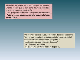 Há ainda a história de um que morou por um ano em Estoril e contou que, lá num certo dia, meio perdido na cidade, perguntou ao português: - Será que posso entrar nesta rua para ir ao aeroporto? - Poder o senhor pode, mas de jeito algum vai chegar ao aeroporto... Um turista brasileiro alugou um carro e decidiu ir à Espanha. Tomou uma estrada sem muita convicção e encontrando à beira da estrada um camponês, perguntou: - Amigo esta estrada vai para a Espanha?  E o camponês respondeu: - Se ela for vai nos fazer muita falta por cá. 