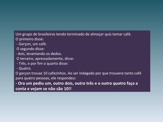 Um grupo de brasileiros tendo terminado de almoçar quis tomar café. O primeiro disse:  - Garçon, um café.  O segundo disse: - dois, levantando os dedos.  O terceiro, apressadamente, disse:  - Três, e por fim o quarto disse:  - Quatro. O garçon trouxe 10 cafezinhos. Ao ser indagado por que trouxera tanto café  para quatro pessoas, ele respondeu: - Ora um pediu um, outro dois, outro três e o outro quatro faça a conta e vejam se não são 10!! 