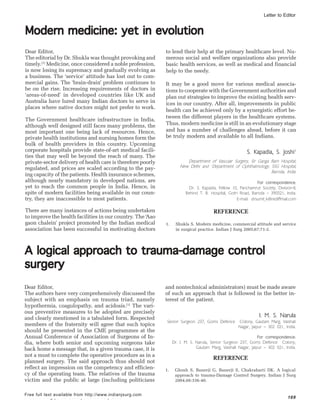 Indian J Surg | June 2005 | Volume 68 | Issue 3 169
Free full text available from http://www.indianjsurg.com
A logical approach to trauma-damage controlA logical approach to trauma-damage controlA logical approach to trauma-damage controlA logical approach to trauma-damage controlA logical approach to trauma-damage control
surgerysurgerysurgerysurgerysurgery
Dear Editor,
The authors have very comprehensively discussed the
subject with an emphasis on trauma triad, namely
hypothermia, coagulopathy, and acidosis.[1]
The vari-
ous preventive measures to be adopted are precisely
and clearly mentioned in a tabulated form. Respected
members of the fraternity will agree that such topics
should be presented in the CME programmes at the
Annual Conference of Association of Surgeons of In-
dia, where both senior and upcoming surgeons take
back home a message that, in a given trauma case, it is
not a must to complete the operative procedure as in a
planned surgery. The said approach thus should not
reflect an impression on the competency and efficien-
cy of the operating team. The relatives of the trauma
victim and the public at large (including politicians
and nontechnical administrators) must be made aware
of such an approach that is followed in the better in-
terest of the patient.
I. M. S. Narula
Senior Surgeon 237, Goms Defence Colony, Gautam Marg, Vaishali
Nagar, Jaipur – 302 021, India.
For correspondence:
Dr. I. M. S. Narula, Senior Surgeon 237, Goms Defence Colony,
Gautam Marg, Vaishali Nagar, Jaipur – 302 021, India.
REFERENCE
1. Ghosh S, Banerji G, Banerji S, Chakrabarti DK. A logical
approach to trauma-Damage Control Surgery. Indian J Surg
2004,66:336-40.
Letter to Editor
Modern medicine: yet in evolutionModern medicine: yet in evolutionModern medicine: yet in evolutionModern medicine: yet in evolutionModern medicine: yet in evolution
to lend their help at the primary healthcare level. Nu-
merous social and welfare organizations also provide
basic health services, as well as medical and financial
help to the needy.
It may be a good move for various medical associa-
tions to cooperate with the Government authorities and
plan out strategies to improve the existing health serv-
ices in our country. After all, improvements in public
health can be achieved only by a synergistic effort be-
tween the different players in the healthcare systems.
Thus, modern medicine is still in an evolutionary stage
and has a number of challenges ahead, before it can
be truly modern and available to all Indians.
S. Kapadia, S. Joshi1
Department of Vascular Surgery, Sir Ganga Ram Hospital,
New Delhi and 1
Department of Ophthalmology, SSG Hospital,
Baroda, India.
For correspondence:
Dr. S. Kapadia, Fellow 10, Panchamrut Society, Division-II,
Behind T. B. Hospital, Gotri Road, Baroda – 390021, India.
E-mail: drsumit_k@rediffmail.com
REFERENCE
1. Shukla S. Modern medicine, commercial attitude and service
in surgical practice. Indian J Surg 2005;67:71-2.
Dear Editor,
The editorial by Dr. Shukla was thought provoking and
timely.[1]
Medicine, once considered a noble profession,
is now losing its supremacy and gradually evolving as
a business. The ‘service’ attitude has lost out to com-
mercial gains. The ‘brain-drain’ problem continues to
be on the rise. Increasing requirements of doctors in
‘areas-of-need’ in developed countries like UK and
Australia have lured many Indian doctors to serve in
places where native doctors might not prefer to work.
The Government healthcare infrastructure in India,
although well designed still faces many problems, the
most important one being lack of resources. Hence,
private health institutions and nursing homes form the
bulk of health providers in this country. Upcoming
corporate hospitals provide state-of-art medical facili-
ties that may well be beyond the reach of many. The
private-sector delivery of health care is therefore poorly
regulated, and prices are scaled according to the pay-
ing capacity of the patients. Health insurance schemes,
although nearly mandatory in developed nations, are
yet to reach the common people in India. Hence, in
spite of modern facilities being available in our coun-
try, they are inaccessible to most patients.
There are many instances of actions being undertaken
to improve the health facilities in our country. The ‘Aao
gaon chalein’ project promoted by the Indian medical
association has been successful in motivating doctors
 