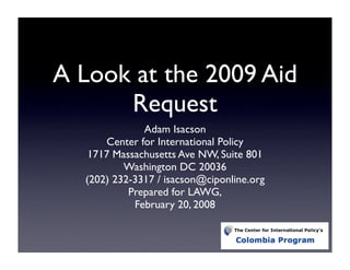 A Look at the 2009 Aid
      Request
              Adam Isacson
      Center for International Policy
   1717 Massachusetts Ave NW, Suite 801
          Washington DC 20036
  (202) 232-3317 / isacson@ciponline.org
           Prepared for LAWG,
            February 20, 2008