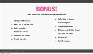 BONUS!
                              a spec for thai chili salsa and reference implementation

                                                                     –    Half a thing of cilantro
      –   28oz peeled tomatoes
                                                                     –    6 cloves of garlic
      –   Half a bag of hot thai chilis
                                                                     –    2 tablespoons of salt
      –   Half a cucumber
                                                                     –    2 tablespoons of white vinegar
      –   Handful of radishes
                                                                     –    Juice from half a lime
      –   One green bell pepper
                                                                     –    Bit of parsley
      –   A small red onion
                                                                     –    Some lemongrass




taco.cat/oscon12
 