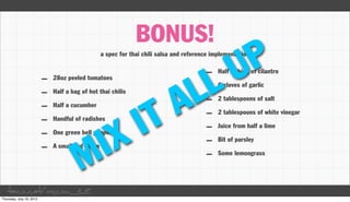 BONUS!
                                                                                U P
                              a spec for thai chili salsa and reference implementation




                                                              L
                                                                     –

                                                            L
                                                                          Half a thing of cilantro
      –   28oz peeled tomatoes




                                                          A
                                                                     –    6 cloves of garlic
      –   Half a bag of hot thai chilis
                                                                     –

                                               T
                                                                          2 tablespoons of salt




                                             I
      –   Half a cucumber
                                                                     –    2 tablespoons of white vinegar
      –

                                 X
          Handful of radishes




                               I
                                                                     –    Juice from half a lime
      –   One green bell pepper
                                                                     –

                    M
                                                                          Bit of parsley
      –   A small red onion
                                                                     –    Some lemongrass




taco.cat/oscon12
 