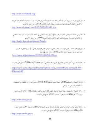 18
http://www.worldbank.org/
2.‫ِشهىس؛‬ ‫ِضَذ‬ ،ٌ‫اٌزشوبو‬"‫اٌغوىدَخ‬ ‫اٌوشثُخ‬ ‫ثبظتٍّىخ‬ ‫اظتغزذاِخ‬ ‫اٌزُّٕخ‬ ‫غتبي‬ ‫يف‬ ‫واألهّبي‬ ‫اٌزمُٕخ‬ ‫وؽبػٕبد‬ ‫االثزىبس‬ ‫دوس‬
"،‫ٌٍىزبة‬ ‫اٌذورل‬ ‫عُئىي‬ ‫ظتوشع‬ ‫اظتظبؽت‬ ٌ‫اٌغوىد‬ ‫اٌضمبيف‬ ‫األعجىم‬ ،2012َ.‫اإلٔزشٔذ‬ ًٍ‫ه‬ ‫ِزبػ‬
http://www.al-jazirah.com/2012/20120629/fe11.htm
3.‫طبحل؛‬ ُُ٘‫اثشا‬ ،‫اظتوزبص‬ ،ٓ‫هجذاٌشزت‬ ‫خبٌذ‬ ،ٌ‫اضتّىد‬"‫عوىد‬ ‫اظتٍه‬ ‫عبِوخ‬ ‫يف‬ ٍٍّ‫اٌو‬ ‫اٌجؾش‬ ‫والن‬"ٍٍّ‫اٌو‬ ‫اٌجؾش‬ ‫ٔذوح‬ ،
،‫اظتٕىسح‬ ‫اظتذَٕخ‬ ،‫اٌضبين‬ ‫اظتٕىسح‬ ‫اظتذَٕخ‬ ْ‫ِهشعب‬ ،‫اٌغوىدَخ‬ ‫اصتبِوبد‬ ‫يف‬1999َ.‫اإلٔزشٔذ‬ ًٍ‫ه‬ ‫ِزبػ‬
http://faculty.ksu.edu.sa/Almutaz/Articles
4.‫ػتّذ؛‬ ‫ُ٘ب‬ ،‫اظتضسوم‬"ً‫٘بئ‬ ‫ومنى‬ ‫لفضح‬ ‫ؽمك‬ ٌ‫اٌغوىد‬ ‫اٌوبرل‬ ٍُُ‫اٌزو‬ ‫ِإعغبد‬ ‫رـىس‬"ٌ‫اٌغوىد‬ ‫اٌضمبيف‬ ‫األعجىم‬ ،
،‫ٌٍىزبة‬ ‫اٌذورل‬ ‫عُئىي‬ ‫ظتوشع‬ ‫اظتظبؽت‬2012َ.‫اإلٔزشٔذ‬ ًٍ‫ه‬ ‫ِزبػ‬
http://www.al-jazirah.com/2012/20120629/fe12.htm
5.‫ثـبسعخ‬‫هُغً؛‬ ،"ٍٍّ‫اٌو‬ ‫اٌجؾش‬ ًَ‫دتى‬ ‫يف‬ ‫اطتبص‬ ‫اٌمـبم‬ ‫دوس‬"‫شتُخ‬ ‫األًِنح‬ ‫عبِوخ‬ ‫ٔذوح‬ ،2011‫االٔزشٔذ‬ ًٍ‫ه‬ ‫ِزبػ‬ ،
http://www.aaru.edu.jo/index.php?option=com_content&task=view&id=560
&Itemid=40
6.‫اٌزخـُؾ‬ ‫و‬ ‫االلزظبد‬ ‫وصاسح‬(2010).‫اٌزبعوخ‬ ‫اٌزُّٕخ‬ ‫خـخ‬(2010-2014).،‫اٌزخـُؾ‬ ‫و‬ ‫االلزظبد‬ ‫وصاسح‬ ‫ِٕشىساد‬
‫اٌشَبع‬ ،‫اٌغوىدَخ‬ ‫اٌوشثُخ‬ ‫اظتٍّىخ‬.
7.ً‫اٌفظ‬ ،‫اٌزبعوخ‬ ‫اٌزُّٕخ‬ ‫خـخ‬ ،‫واٌزخـُؾ‬ ‫االلزظبد‬ ‫وصاسح‬21:،‫واالثزىبس‬ ‫واٌزمُٕخ‬ َ‫اٌوٍى‬1432-1436‫ربسَخ‬ ،‫٘ـ‬
‫اٌضَبسح‬:17َ‫ػتش‬1434‫اظتىافك‬ ‫٘ـ‬1‫دَغّرب‬2012َ.‫االٔزشٔذ‬ ًٍ‫ه‬ ‫ِزبػ‬
http://www.mep.gov.sa
8.،‫اٌوبرل‬ ٍُُ‫اٌزو‬ ‫وصاسح‬"‫اٌغوىدَخ‬ ‫اٌوشثُخ‬ ‫اظتٍّىخ‬ ‫يف‬ ‫اٌوبرل‬ ٍُُ‫اٌزو‬ ‫ِإششاد‬"1432‫اظتىافك‬ ‫٘ـ‬2011‫اٌضَبسح‬ ‫ربسَخ‬ ،َ:
20َ‫ػتش‬1434‫اظتىافك‬ ‫٘ـ‬4‫دَغّرب‬2012َ.‫االٔزشٔذ‬ ًٍ‫ه‬ ‫ِزبػ‬
http://www.mohe.gov.sa
 