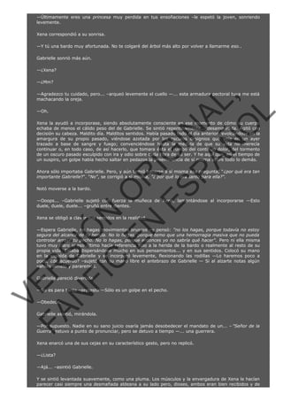 —Últimamente eres una princesa muy perdida en tus ensoñaciones –le espetó la joven, sonriendo
levemente.
Xena correspondió a su sonrisa.
—Y tú una bardo muy afortunada. No te colgaré del árbol más alto por volver a llamarme eso..
Gabrielle sonrió más aún.
—¿Xena?
—¿Mm?

VE
FA R
SI
N
FI ÓN
C
O
EN R
IG
ES I
N
PA A
L,
Ñ
O
L

—Agradezco tu cuidado, pero... –arqueó levemente el cuello —... esta armadura pectoral tuya me está
machacando la oreja.
—Oh.

Xena la ayudó a incorporase, siendo absolutamente consciente en ese momento de cómo su cuerpo
echaba de menos el cálido peso del de Gabrielle. Se sintió repentinamente... desamparada. Agitó con
decisión su cabeza. Maldito día. Malditos sentidos. Había pasado todo el día anterior revolcándose en la
amargura de su propio pasado, viéndose azotada por los oscuros designios que veía en un ayer
trazado a base de sangre y fuego; convenciéndose hasta la médula de que su vida no merecía
continuar o, en todo caso, de así hacerlo, que tomara ésta el rumbo del continuo dolor, del tormento
de un oscuro pasado esculpido con ira y odio sobre cada fibra de su ser. Y he aquí que, en el tiempo de
un suspiro, un golpe había hecho saltar en pedazos la preeminencia de sí misma sobre todo lo demás.
Ahora sólo importaba Gabrielle. Pero, y aún temió hacerse a sí misma esa pregunta, " ¿por qué era tan
importante Gabrielle?". "No", se corrigió a sí misma, "¿ por qué lo era tanto para ella?".
Notó moverse a la bardo.

—Ooops... –Gabrielle sujetó con fuerza la muñeca de Xena, lamentándose al incorporarse —Esto
duele, duele, duele... –gruñó entre dientes.
Xena se obligó a clavar sus sentidos en la realidad.

—Espera Gabrielle, no hagas movimientos bruscos –y pensó: "no los hagas, porque todavía no estoy
segura del alcance de tu herida. No lo hagas, porque temo que una hemorragia masiva que no pueda
controlar arrase tu pecho. No lo hagas, porque entonces yo no sabría qué hacer". Pero ni ella misma
tuvo muy claro si eso último hacía referencia sólo a la herida de la bardo o realmente al resto de su
propia vida. Estaba dispersándose mucho en sus pensamientos... y en sus sentidos. Colocó su mano
en la espalda de Gabrielle y se incorporó levemente, flexionando las rodillas —Lo haremos poco a
poco, ¿de acuerdo? –sujetó con su mano libre el antebrazo de Gabrielle — Si al alzarte notas algún
vahído dímelo y pararemos.
Gabrielle pareció divertida.

—No es para tanto –protestó —Sólo es un golpe en el pecho.
—Obedece.

Gabrielle asintió, mirándola.

—Por supuesto. Nadie en su sano juicio osaría jamás desobedecer el mandato de un... – "Señor de la
Guerra" estuvo a punto de pronunciar, pero se detuvo a tiempo —... una guerrera.
Xena enarcó una de sus cejas en su característico gesto, pero no replicó.
—¿Lista?
—Ajá... –asintió Gabrielle.

Y se sintió levantada suavemente, como una pluma. Los músculos y la envergadura de Xena le hacían
parecer casi siempre una desmañada aldeana a su lado pero, dioses, ambos eran bien recibidos y de

 