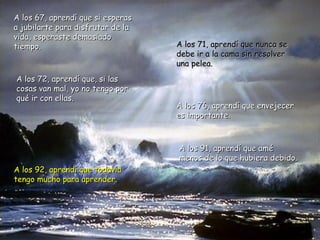A los 67, aprendí que si esperas
a jubilarte para disfrutar de la
vida, esperaste demasiado
tiempo.                            A los 71, aprendí que nunca se
                                   debe ir a la cama sin resolver
                                   una pelea.
A los 72, aprendí que, si las
cosas van mal, yo no tengo por
qué ir con ellas.
                                   A los 76, aprendí que envejecer
                                   es importante.



                                   A los 91, aprendí que amé
                                   menos de lo que hubiera debido.
A los 92, aprendí que todavía
tengo mucho para aprender.
 