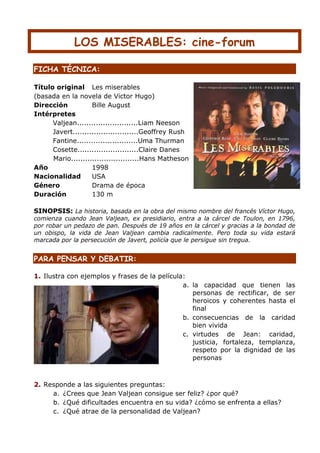 LOS MISERABLES: cine-forum

FICHA TÉCNICA:

Título original Les miserables
(basada en la novela de Victor Hugo)
Dirección           Bille August
Intérpretes
      Valjean..........................Liam Neeson
      Javert............................Geoffrey Rush
      Fantine..........................Uma Thurman
      Cosette..........................Claire Danes
      Mario.............................Hans Matheson
Año                 1998
Nacionalidad        USA
Género              Drama de época
Duración            130 m

SINOPSIS: La historia, basada en la obra del mismo nombre del francés Víctor Hugo,
comienza cuando Jean Valjean, ex presidiario, entra a la cárcel de Toulon, en 1796,
por robar un pedazo de pan. Después de 19 años en la cárcel y gracias a la bondad de
un obispo, la vida de Jean Valjean cambia radicalmente. Pero toda su vida estará
marcada por la persecución de Javert, policía que le persigue sin tregua.


PARA PENSAR Y DEBATIR:

1. Ilustra con ejemplos y frases de la película:
                                               a. la capacidad que tienen las
                                                  personas de rectificar, de ser
                                                  heroicos y coherentes hasta el
                                                  final
                                               b. consecuencias de la caridad
                                                  bien vivida
                                               c. virtudes de Jean: caridad,
                                                  justicia, fortaleza, templanza,
                                                  respeto por la dignidad de las
                                                  personas



2. Responde a las siguientes preguntas:
     a. ¿Crees que Jean Valjean consigue ser feliz? ¿por qué?
     b. ¿Qué dificultades encuentra en su vida? ¿cómo se enfrenta a ellas?
     c. ¿Qué atrae de la personalidad de Valjean?
 