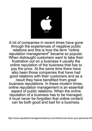 A lot of companies in recent times have gone
  through the experiences of negative public
    relations and this is how the term "online
reputation management" became so popular.
When distraught customers want to take their
   frustration out on a business it usually the
 online reputation of the business that has to
  pay the price. At the same time there have
   also been those companies that have had
 good relations with their customers and as a
      result they have benefited from great
business reputations. In these modern times,
online reputation management is an essential
  aspect of public relations. When the online
reputation of a business has to be managed,
it must never be forgotten that online content
   can be both good and bad for a business.



http://www.reputationmanagementadvice.com/what-to-do-when-your-personal-info
 