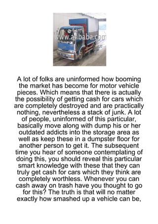A lot of folks are uninformed how booming
  the market has become for motor vehicle
 pieces. Which means that there is actually
the possibility of getting cash for cars which
are completely destroyed and are practically
 nothing, nevertheless a stack of junk. A lot
   of people, uninformed of this particular,
 basically move along with dump his or her
  outdated addicts into the storage area as
  well as keep these in a dumpster floor for
  another person to get it. The subsequent
time you hear of someone contemplating of
 doing this, you should reveal this particular
  smart knowledge with these that they can
 truly get cash for cars which they think are
  completely worthless. Whenever you can
cash away on trash have you thought to go
    for this? The truth is that will no matter
 exactly how smashed up a vehicle can be,
 