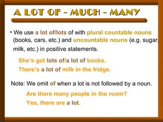 A LOT OF - MUCH - MANYA LOT OF - MUCH - MANY
• We use a lot of/lots of with plural countable nouns
(books, cars, etc.) and uncountable nouns (e.g. sugar,
milk, etc.) in positive statements.
She’s got lots of/a lot of books.
There’s a lot of milk in the fridge.
Note: We omit of when a lot is not followed by a noun.
Are there many people in the room?
Yes, there are a lot.
 