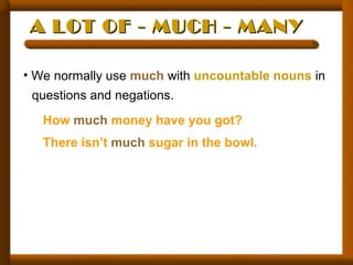 A LOT OF - MUCH - MANYA LOT OF - MUCH - MANY
• We normally use much with uncountable nouns in
questions and negations.
How much money have you got?
There isn’t much sugar in the bowl.
 