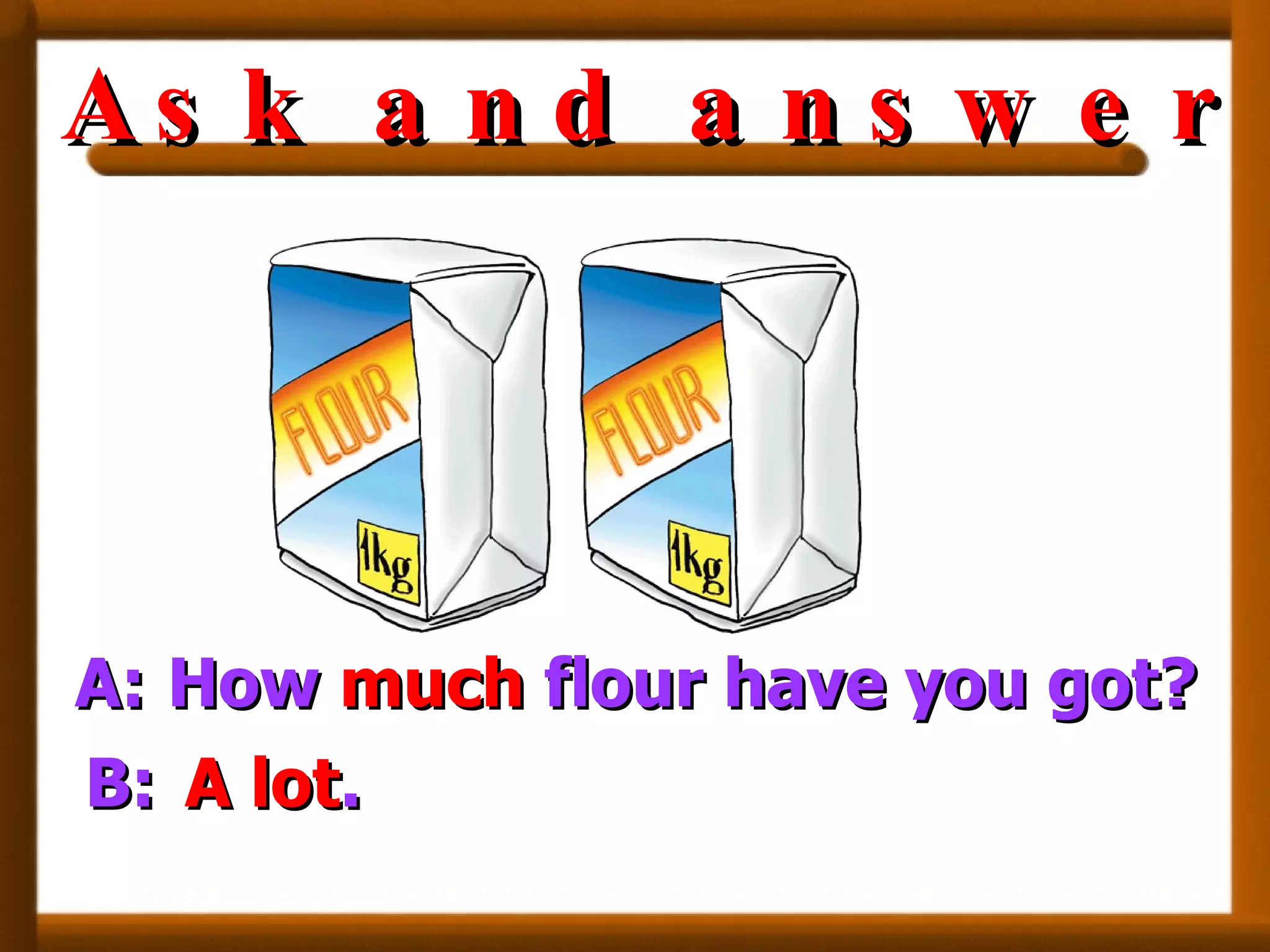 A: How  much  flour have you got? B: A lot . Ask and answer 