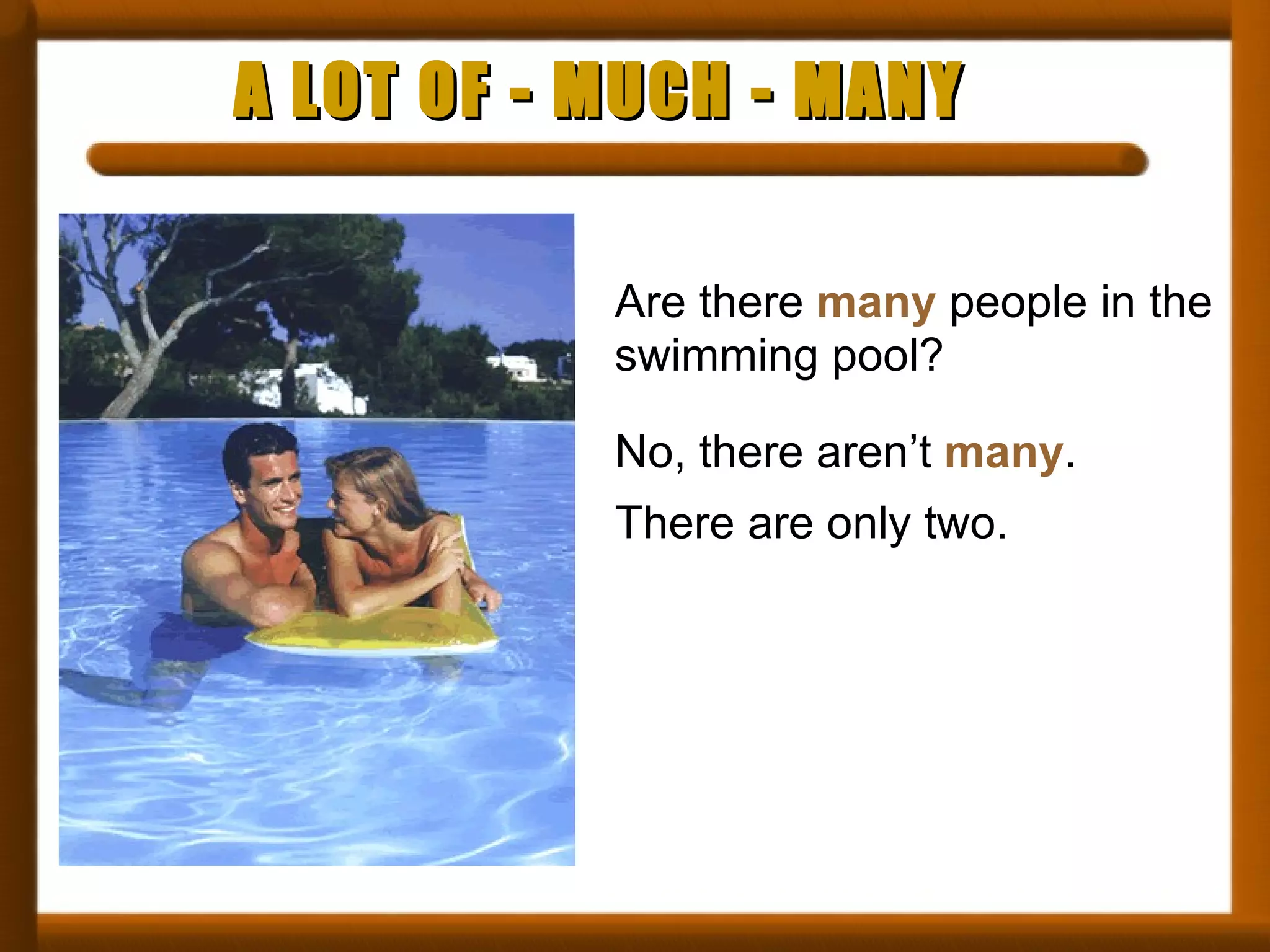 A LOT OF - MUCH - MANY Are there  many  people in the swimming pool? No, there aren’t  many . There are only two. 