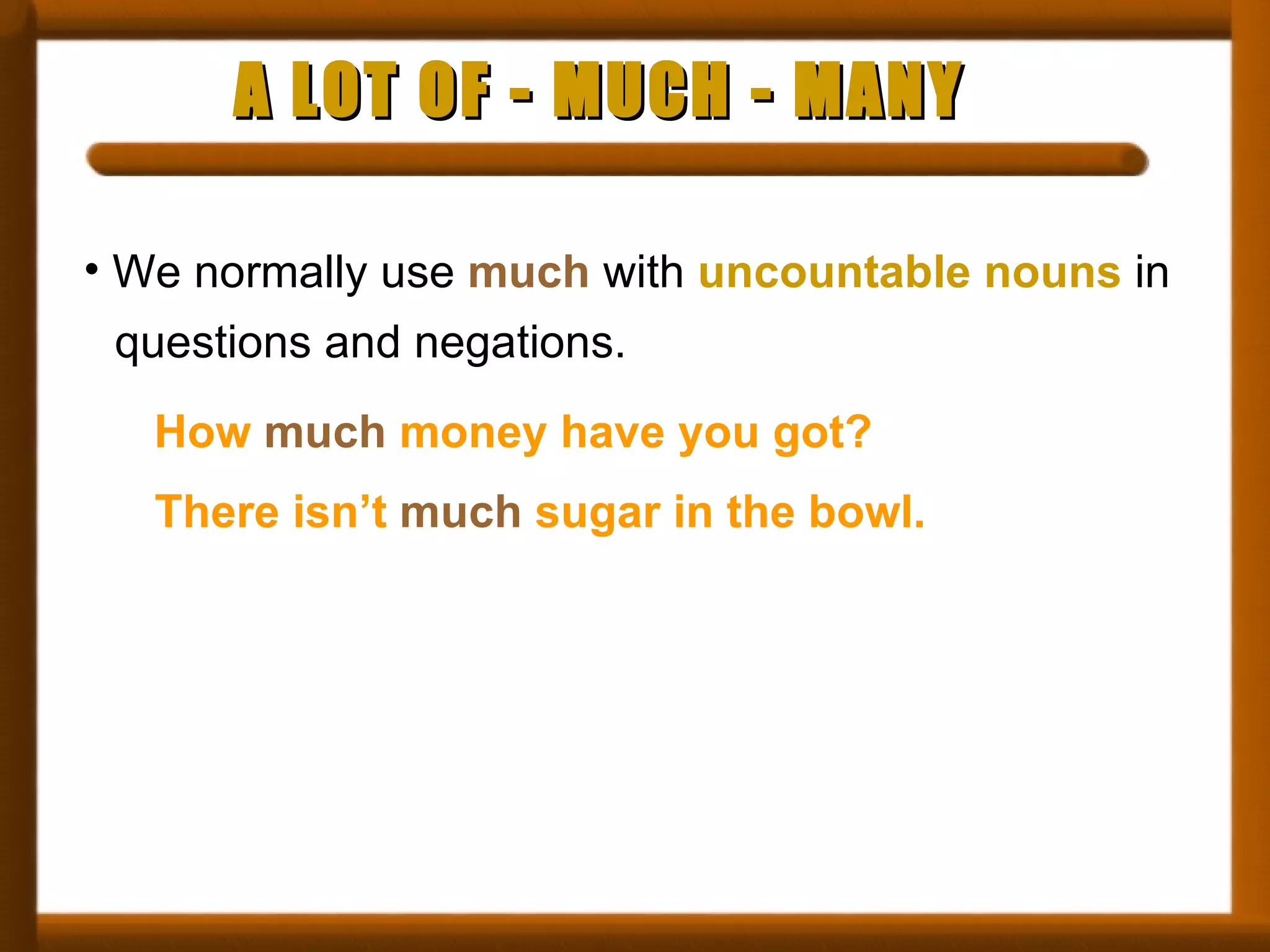 A LOT OF - MUCH - MANY We normally use  much  with  uncountable nouns  in questions and negations. How  much  money have you got? There isn’t  much  sugar in the bowl. 