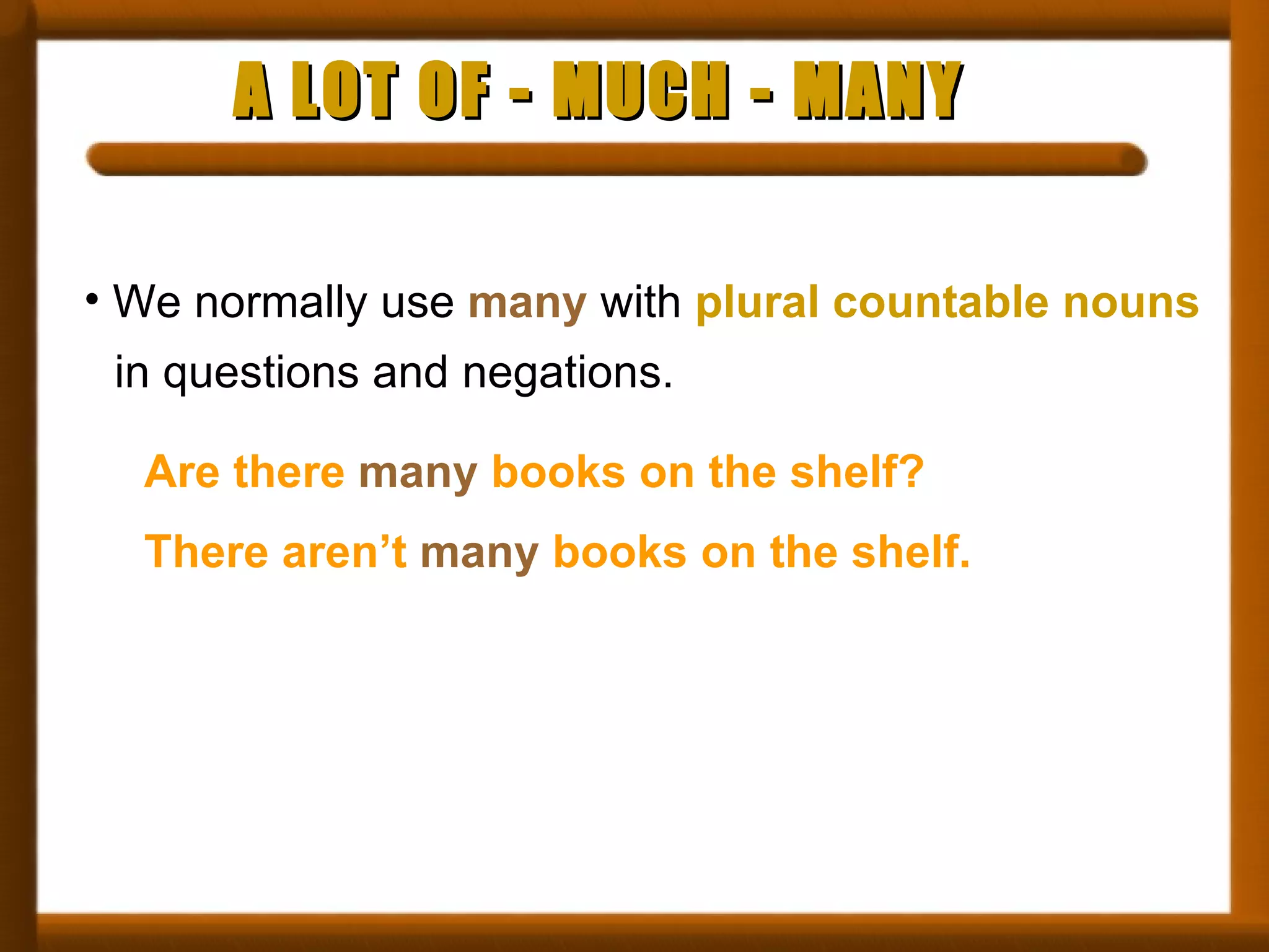 A LOT OF - MUCH - MANY We normally use  many  with  plural countable nouns   in questions and negations. Are there  many  books on the shelf? There aren’t  many  books on the shelf. 