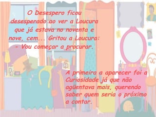 O Desespero ficou desesperado ao ver a Loucura que já estava no noventa e nove, cem... Gritou a Loucura: - Vou começar a procurar. A primeira a aparecer foi a Curiosidade já que não agüentava mais, querendo saber quem seria o próximo a contar.   