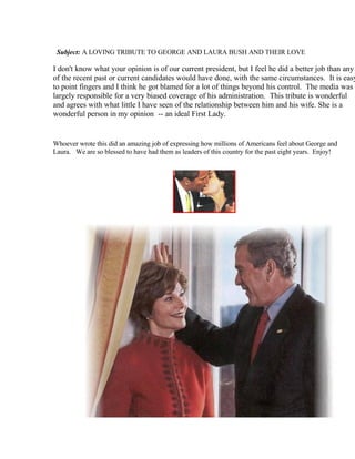 Subject: A LOVING TRIBUTE TO GEORGE AND LAURA BUSH AND THEIR LOVE

I don't know what your opinion is of our current president, but I feel he did a better job than any
of the recent past or current candidates would have done, with the same circumstances. It is easy
to point fingers and I think he got blamed for a lot of things beyond his control. The media was
largely responsible for a very biased coverage of his administration. This tribute is wonderful
and agrees with what little I have seen of the relationship between him and his wife. She is a
wonderful person in my opinion -- an ideal First Lady.


Whoever wrote this did an amazing job of expressing how millions of Americans feel about George and
Laura. We are so blessed to have had them as leaders of this country for the past eight years. Enjoy!
 