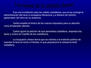 Fue una humillación para los nobles castellanos, que el rey entregó la
administración del reino a consejeros flamencos y a Adriano de Utrecht,
gobernador del reino en su ausencia.

       Carlos empleó el dinero de los nuevos impuestos para su elección
como Emperador alemán.

          Carlos ignoró la petición de que aprendiera castellano, respetara las
leyes y viviera en Castilla de los castellanos.

         La burguesía urbana temía que se volviera a la tradición política de
exportar la lana en bruto a Flandes, lo que perjudicaría la artesanía textil
castellana.
 
