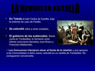 •   En Toledo al salir Carlos de Castilla, bajo
    la órdenes de Juan de Padilla.

•   Se extendió veloz a otras ciudades.

•   El gobierno de los sublevados, Santa
    Junta en Tordesillas, lo formaron unos
    líderes comuneros llamados Juan Bravo y
    Francisco Maldonado.

• Los Comuneros intentaron situar al frente de la rebelión y que apoyara
a las Comunidades a doña Juana, recluida en un castillo de Tordesillas. No
consiguieron convencerla.
 