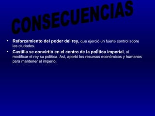 •   Reforzamiento del poder del rey, que ejerció un fuerte control sobre
    las ciudades.
•   Castilla se convirtió en el centro de la política imperial, al
    modificar el rey su política. Así, aportó los recursos económicos y humanos
    para mantener el imperio.
 