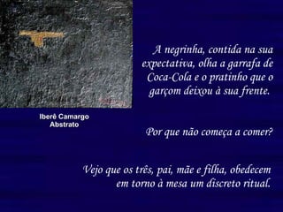 A negrinha, contida na sua expectativa, olha a garrafa de Coca-Cola e o pratinho que o garçom deixou à sua frente.   Iberê Camargo Abstrato Vejo que os três, pai, mãe e filha, obedecem em torno à mesa um discreto ritual. Por que não começa a comer? 