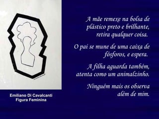 A mãe remexe na bolsa de plástico preto e brilhante, retira qualquer coisa.  O pai se mune de uma caixa de fósforos, e espera.  A filha aguarda também, atenta como um animalzinho. Ninguém mais os observa além de mim. Emiliano Di Cavalcanti Figura Feminina 