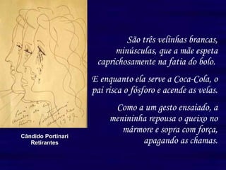 São três velinhas brancas, minúsculas, que a mãe espeta caprichosamente na fatia do bolo.  E enquanto ela serve a Coca-Cola, o pai risca o fósforo e acende as velas. Como a um gesto ensaiado, a menininha repousa o queixo no mármore e sopra com força, apagando as chamas. Cândido Portinari Retirantes 