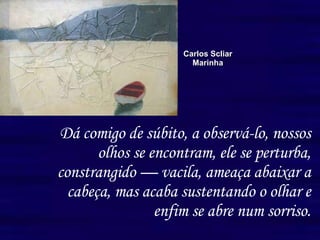 Dá comigo de súbito, a observá-lo, nossos olhos se encontram, ele se perturba, constrangido — vacila, ameaça abaixar a cabeça, mas acaba sustentando o olhar e enfim se abre num sorriso. Carlos Scliar Marinha 