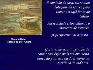 A caminho de casa, entro num botequim da Gávea para tomar um café junto ao balcão. Na realidade estou adiando o momento de escrever. A perspectiva me assusta.   Manabu Mabe Represa de Sto. Amaro Gostaria de estar inspirado, de coroar com êxito mais um ano nesta busca do pitoresco ou do irrisório no cotidiano de cada um. 