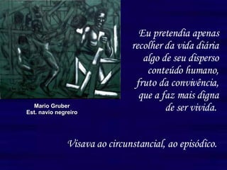 Eu pretendia apenas recolher da vida diária algo de seu disperso conteúdo humano, fruto da convivência, que a faz mais digna de ser vivida.   Mario Gruber Est. navio negreiro Visava ao circunstancial, ao episódico. 
